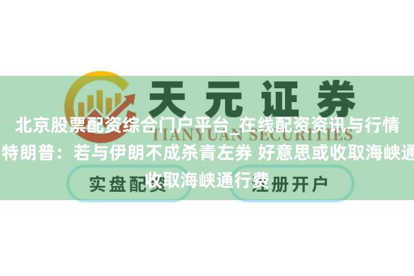 北京股票配资综合门户平台_在线配资资讯与行情汇总 特朗普:若与伊朗不成杀青左券 好意思或收取海峡通行费