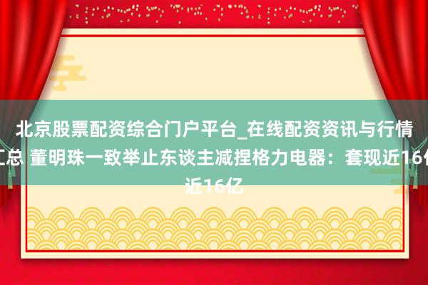 北京股票配资综合门户平台_在线配资资讯与行情汇总 董明珠一致举止东谈主减捏格力电器：套现近16亿