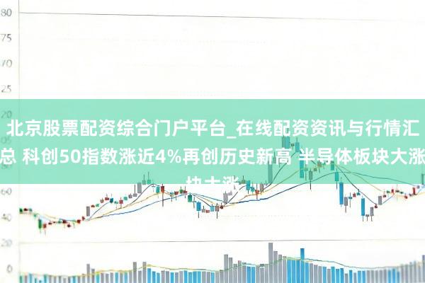 北京股票配资综合门户平台_在线配资资讯与行情汇总 科创50指数涨近4%再创历史新高 半导体板块大涨