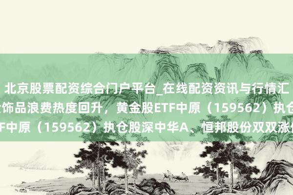 北京股票配资综合门户平台_在线配资资讯与行情汇总 金价高位回调，金饰品浪费热度回升，黄金股ETF中原（159562）执仓股深中华A、恒邦股份双双涨停
