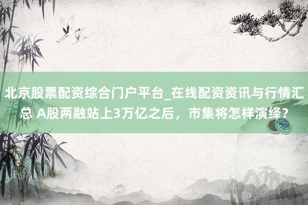 北京股票配资综合门户平台_在线配资资讯与行情汇总 A股两融站上3万亿之后，市集将怎样演绎？