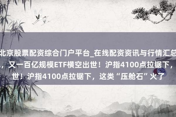 北京股票配资综合门户平台_在线配资资讯与行情汇总 3日“吸金”34亿元，又一百亿规模ETF横空出世！沪指4100点拉锯下，这类“压舱石”火了
