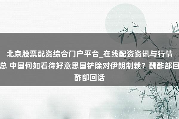 北京股票配资综合门户平台_在线配资资讯与行情汇总 中国何如看待好意思国铲除对伊朗制裁？酬酢部回话