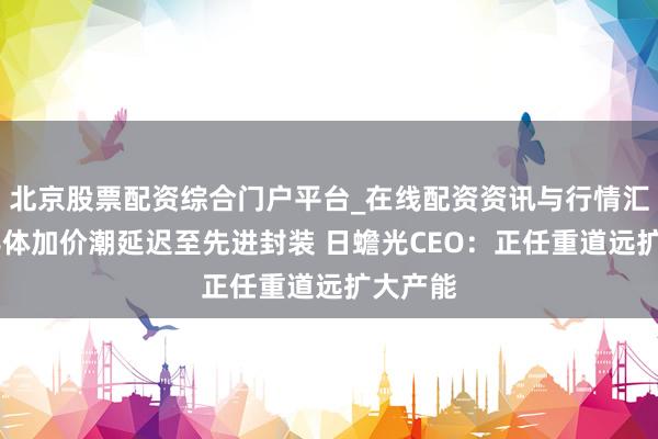 北京股票配资综合门户平台_在线配资资讯与行情汇总 半导体加价潮延迟至先进封装 日蟾光CEO：正任重道远扩大产能