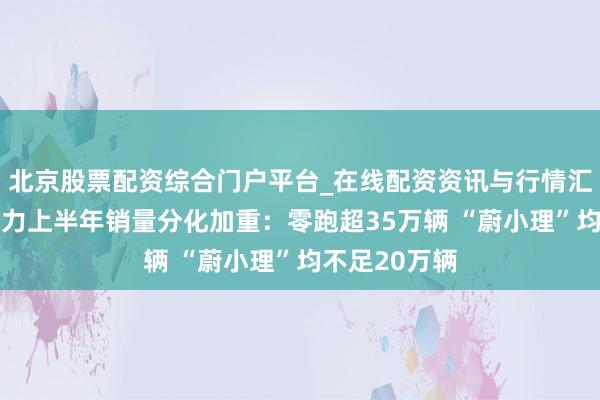 北京股票配资综合门户平台_在线配资资讯与行情汇总 造车新势力上半年销量分化加重：零跑超35万辆 “蔚小理”均不足20万辆