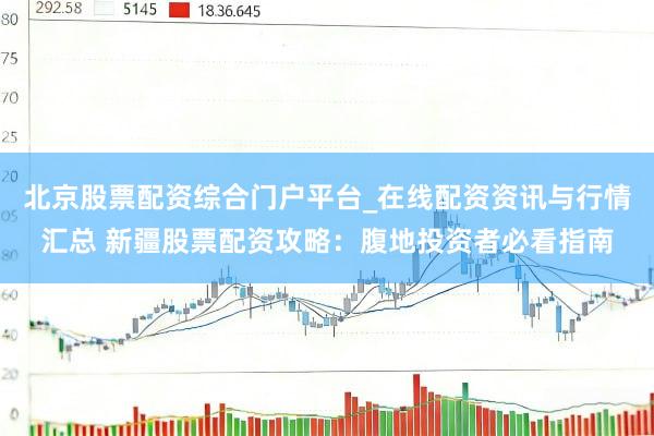 北京股票配资综合门户平台_在线配资资讯与行情汇总 新疆股票配资攻略：腹地投资者必看指南