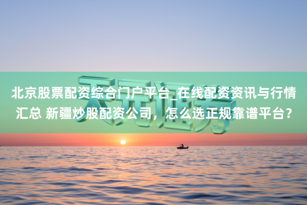 北京股票配资综合门户平台_在线配资资讯与行情汇总 新疆炒股配资公司，怎么选正规靠谱平台？