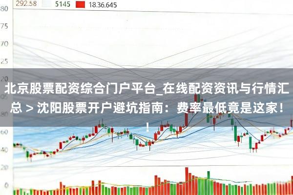 北京股票配资综合门户平台_在线配资资讯与行情汇总 > 沈阳股票开户避坑指南：费率最低竟是这家！