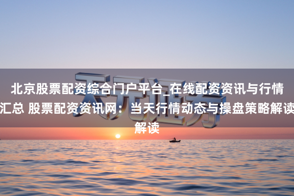 北京股票配资综合门户平台_在线配资资讯与行情汇总 股票配资资讯网：当天行情动态与操盘策略解读
