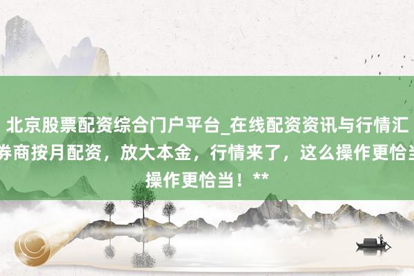 北京股票配资综合门户平台_在线配资资讯与行情汇总 **券商按月配资，放大本金，行情来了，这么操作更恰当！**