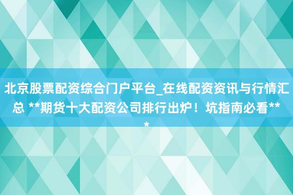 北京股票配资综合门户平台_在线配资资讯与行情汇总 **期货十大配资公司排行出炉！坑指南必看**