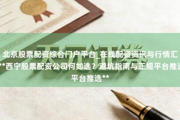 北京股票配资综合门户平台_在线配资资讯与行情汇总 **西宁股票配资公司何如选？避坑指南与正规平台推选**