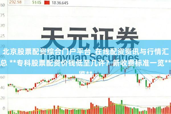 北京股票配资综合门户平台_在线配资资讯与行情汇总 **专科股票配资价钱低至几许？新收费标准一览**