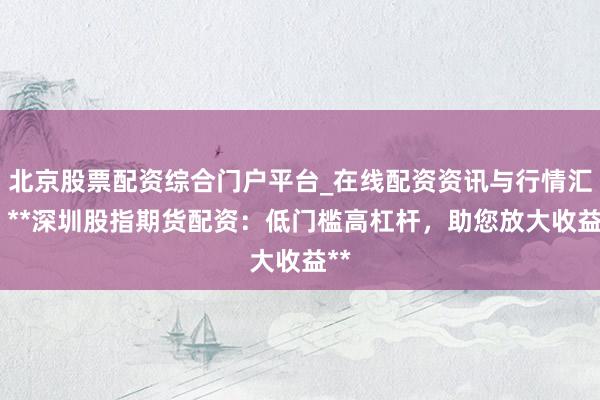 北京股票配资综合门户平台_在线配资资讯与行情汇总 **深圳股指期货配资：低门槛高杠杆，助您放大收益**