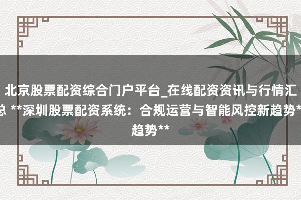 北京股票配资综合门户平台_在线配资资讯与行情汇总 **深圳股票配资系统：合规运营与智能风控新趋势**