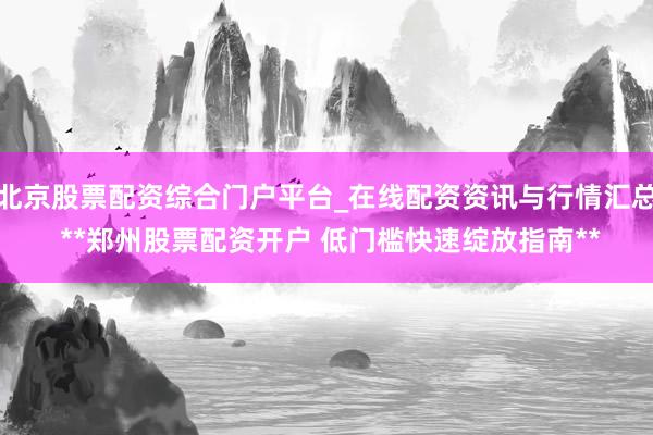 北京股票配资综合门户平台_在线配资资讯与行情汇总 **郑州股票配资开户 低门槛快速绽放指南**