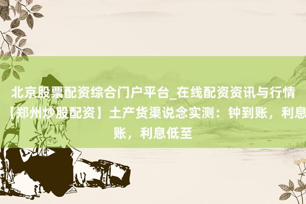北京股票配资综合门户平台_在线配资资讯与行情汇总 【郑州炒股配资】土产货渠说念实测：钟到账，利息低至