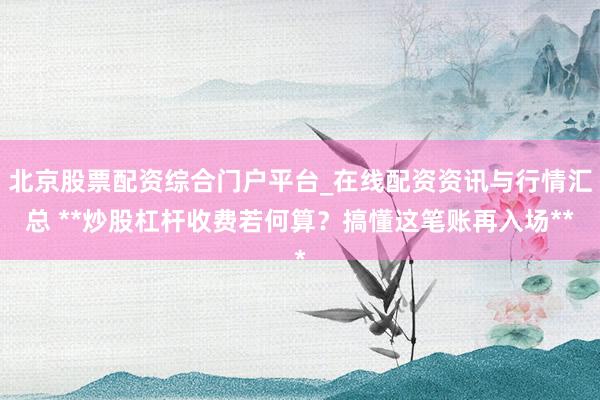 北京股票配资综合门户平台_在线配资资讯与行情汇总 **炒股杠杆收费若何算？搞懂这笔账再入场**